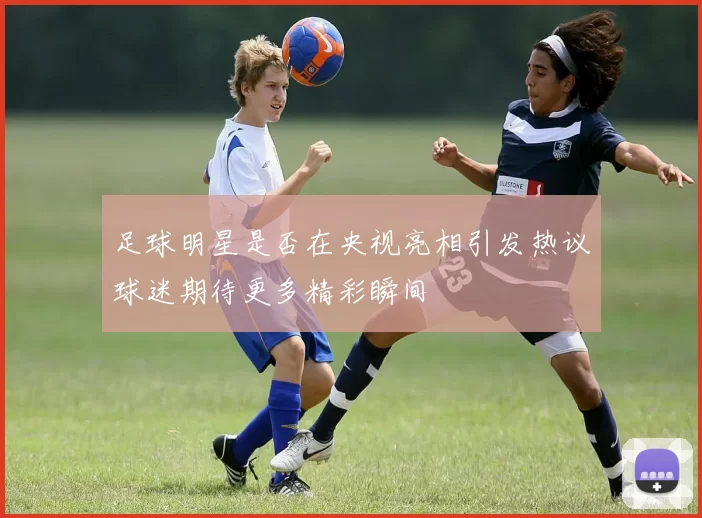 足球明星是否在央视亮相引发热议球迷期待更多精彩瞬间