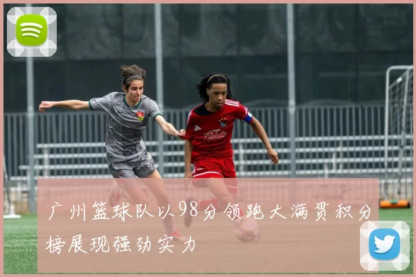 广州篮球队以98分领跑大满贯积分榜展现强劲实力