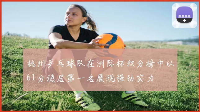 杭州乒乓球队在洲际杯积分榜中以61分稳居第一名展现强劲实力