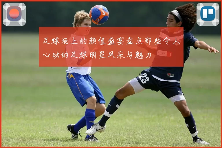 足球场上的颜值盛宴盘点那些令人心动的足球明星风采与魅力