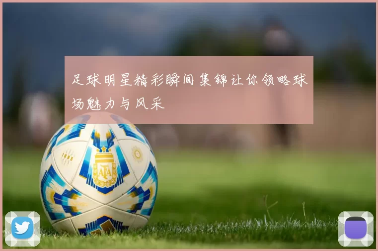 足球明星精彩瞬间集锦让你领略球场魅力与风采