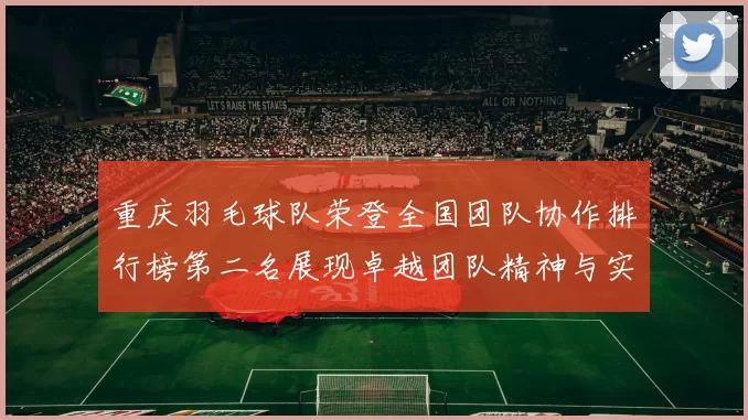 重庆羽毛球队荣登全国团队协作排行榜第二名展现卓越团队精神与实力