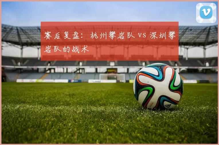 赛后复盘：杭州攀岩队 vs 深圳攀岩队的战术