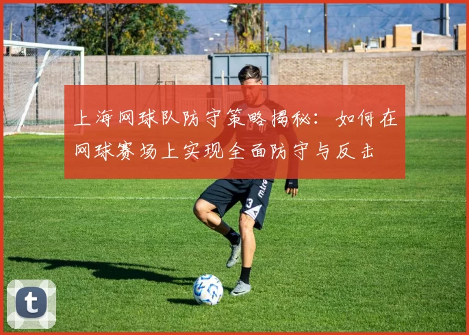 上海网球队防守策略揭秘：如何在网球赛场上实现全面防守与反击